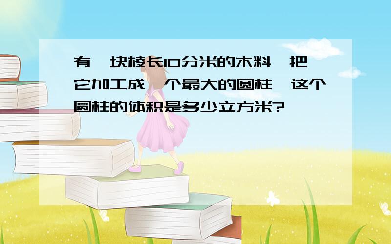 有—块棱长10分米的木料'把它加工成—个最大的圆柱,这个圆柱的体积是多少立方米?