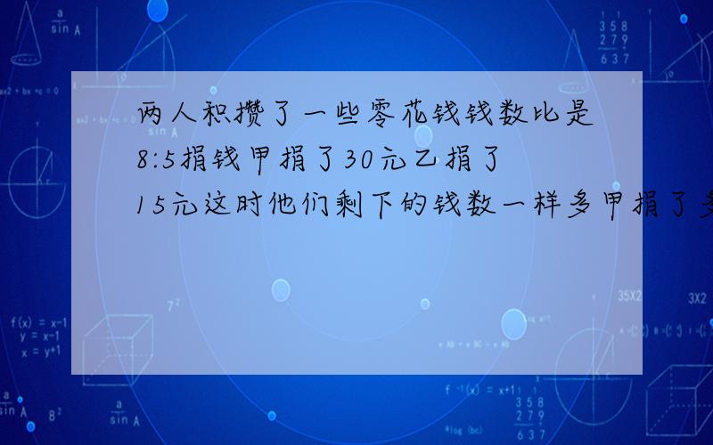 两人积攒了一些零花钱钱数比是8:5捐钱甲捐了30元乙捐了15元这时他们剩下的钱数一样多甲捐了多少