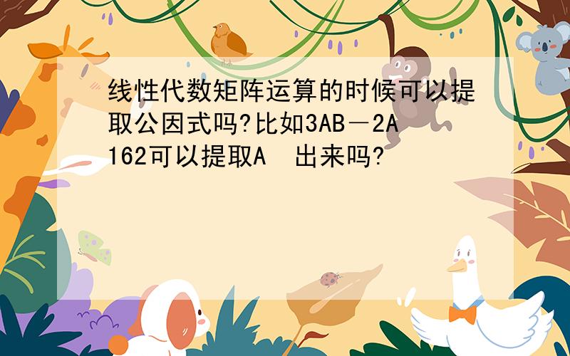 线性代数矩阵运算的时候可以提取公因式吗?比如3AB－2A162可以提取A　出来吗?