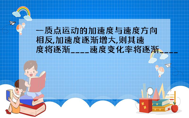 一质点运动的加速度与速度方向相反,加速度逐渐增大,则其速度将逐渐____速度变化率将逐渐____