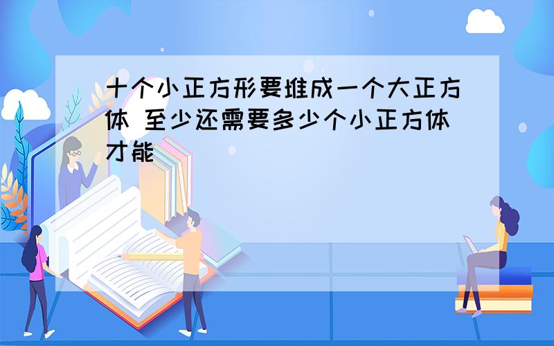 十个小正方形要堆成一个大正方体 至少还需要多少个小正方体才能