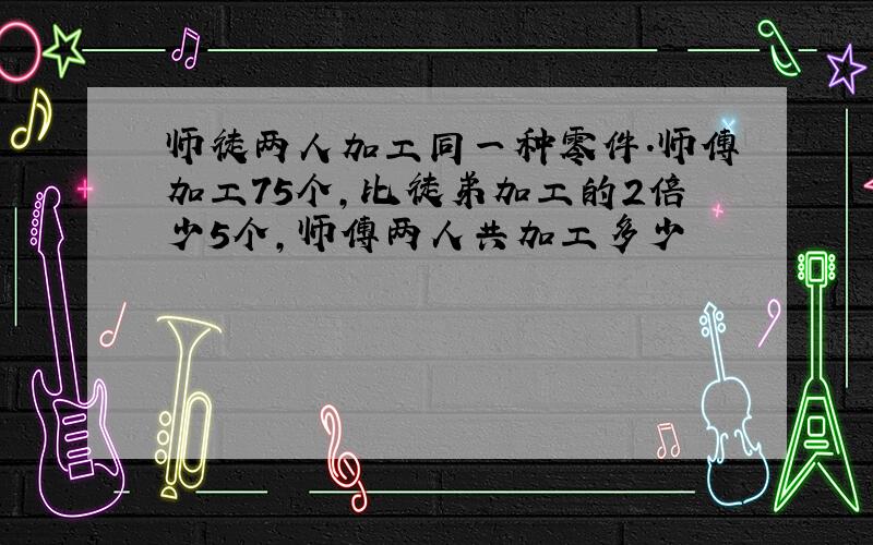 师徒两人加工同一种零件.师傅加工75个,比徒弟加工的2倍少5个,师傅两人共加工多少