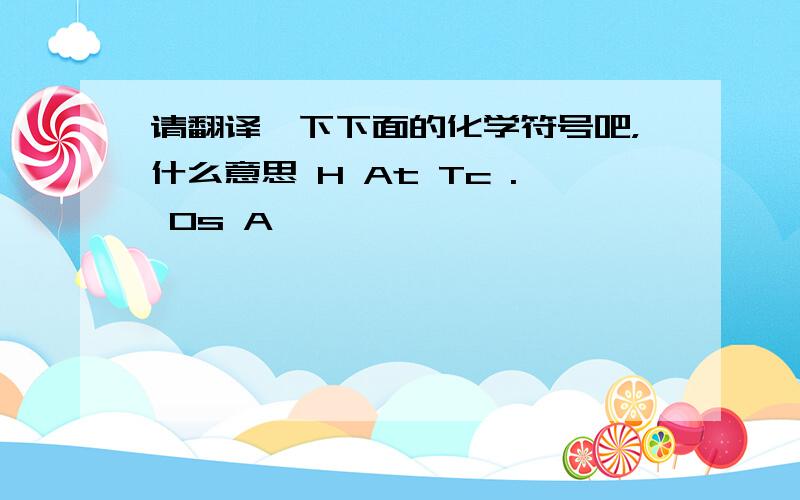 请翻译一下下面的化学符号吧，什么意思 H At Tc . Os A