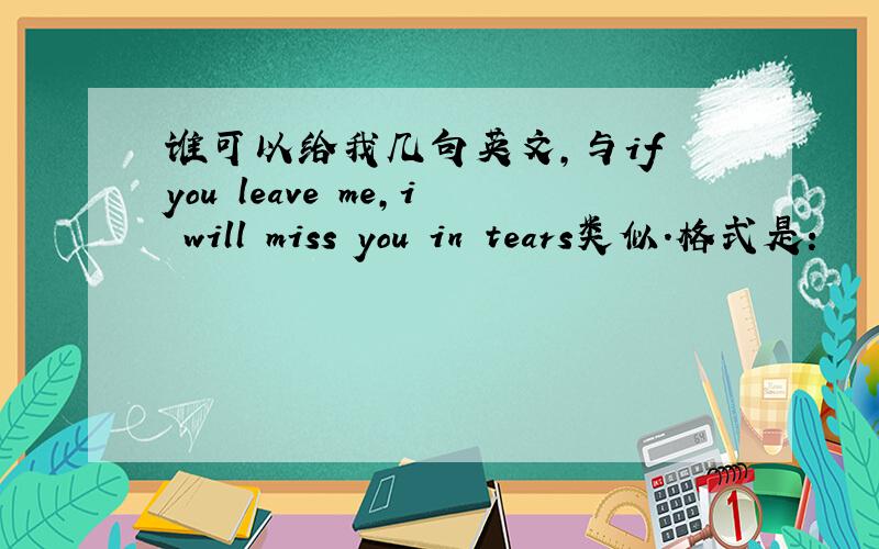 谁可以给我几句英文,与if you leave me,i will miss you in tears类似.格式是：