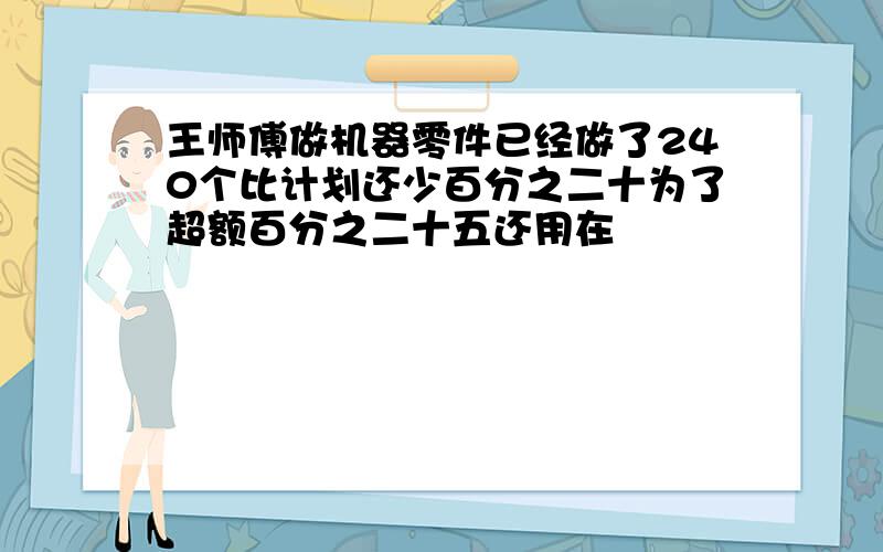 王师傅做机器零件已经做了240个比计划还少百分之二十为了超额百分之二十五还用在