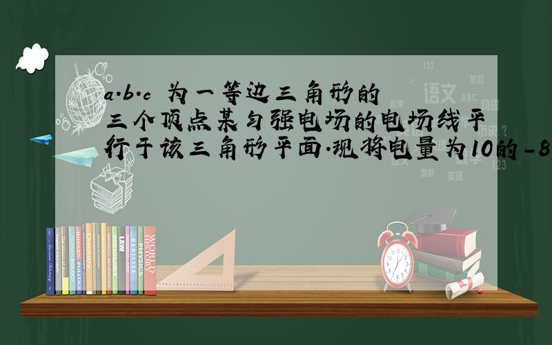 a.b.c 为一等边三角形的三个顶点某匀强电场的电场线平行于该三角形平面.现将电量为10的-8次方的正电荷从a点移到b点