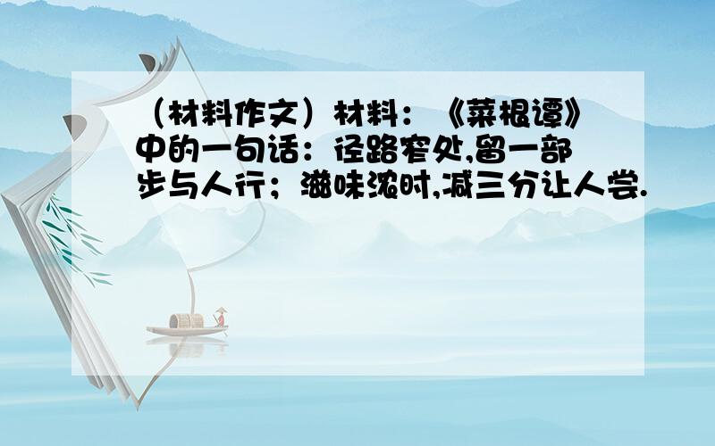 （材料作文）材料：《菜根谭》中的一句话：径路窄处,留一部步与人行；滋味浓时,减三分让人尝.