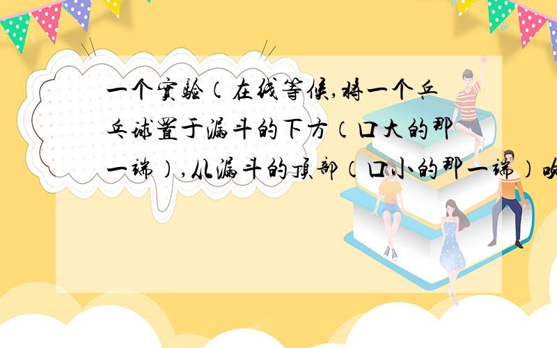 一个实验（在线等候,将一个乒乓球置于漏斗的下方（口大的那一端）,从漏斗的顶部（口小的那一端）吹气,有什么现象?（漏斗是将