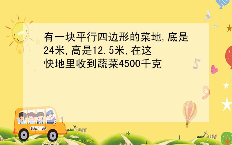 有一块平行四边形的菜地,底是24米,高是12.5米,在这快地里收到蔬菜4500千克