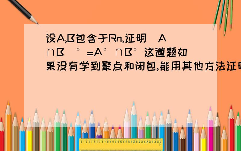 设A,B包含于Rn,证明(A∩B)°=A°∩B°这道题如果没有学到聚点和闭包,能用其他方法证明吗?