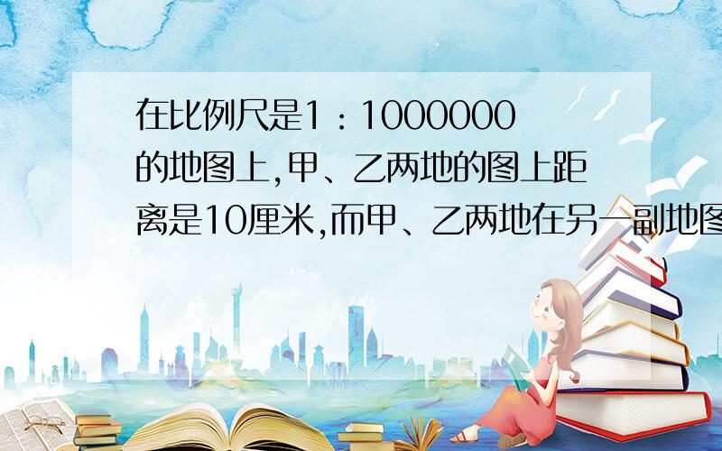 在比例尺是1：1000000的地图上,甲、乙两地的图上距离是10厘米,而甲、乙两地在另一副地图上的距离是5厘米,另一幅地