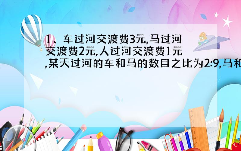 1、车过河交渡费3元,马过河交渡费2元,人过河交渡费1元,某天过河的车和马的数目之比为2:9,马和人的数目之比为3:7,