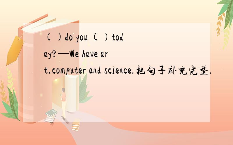 ()do you ()today?—We have art,computer and science.把句子补充完整.