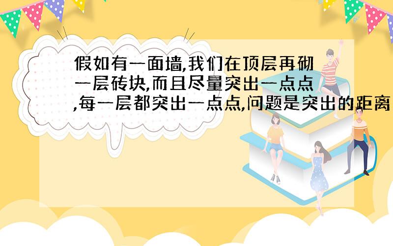 假如有一面墙,我们在顶层再砌一层砖块,而且尽量突出一点点,每一层都突出一点点,问题是突出的距离的极限是多少墙就会因重心的