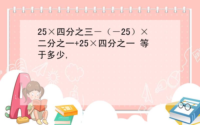 25×四分之三－（－25）×二分之一+25×四分之一 等于多少,