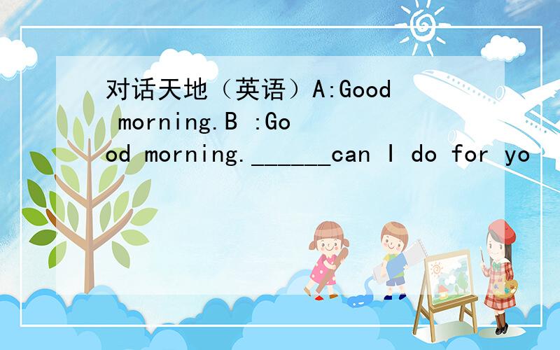 对话天地（英语）A:Good morning.B :Good morning.______can I do for yo