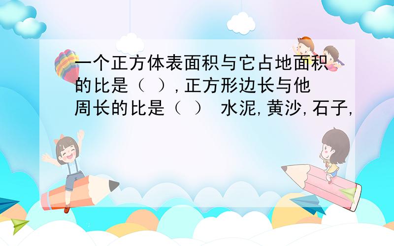 一个正方体表面积与它占地面积的比是（ ）,正方形边长与他周长的比是（ ） 水泥,黄沙,石子,