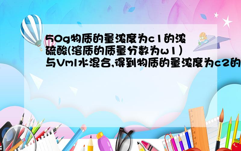 50g物质的量浓度为c1的浓硫酸(溶质的质量分数为w1）与Vml水混合,得到物质的量浓度为c2的稀硫酸(溶质的质量分数为