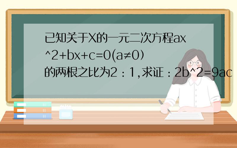 已知关于X的一元二次方程ax^2+bx+c=0(a≠0）的两根之比为2：1,求证：2b^2=9ac