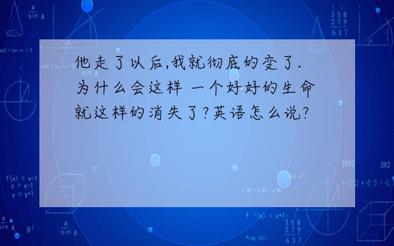 他走了以后,我就彻底的变了.为什么会这样 一个好好的生命就这样的消失了?英语怎么说?