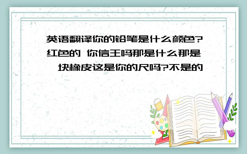 英语翻译你的铅笔是什么颜色?红色的 你信王吗那是什么那是一块橡皮这是你的尺吗?不是的