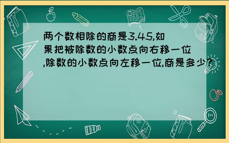 两个数相除的商是3.45,如果把被除数的小数点向右移一位,除数的小数点向左移一位,商是多少?