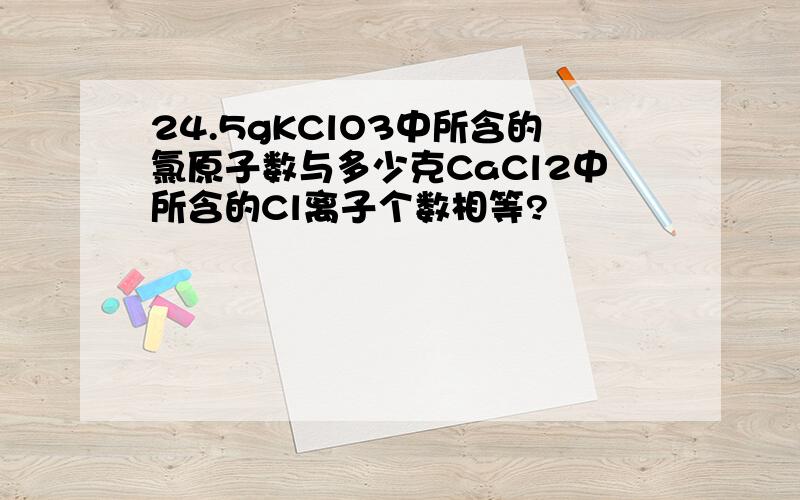 24.5gKClO3中所含的氯原子数与多少克CaCl2中所含的Cl离子个数相等?