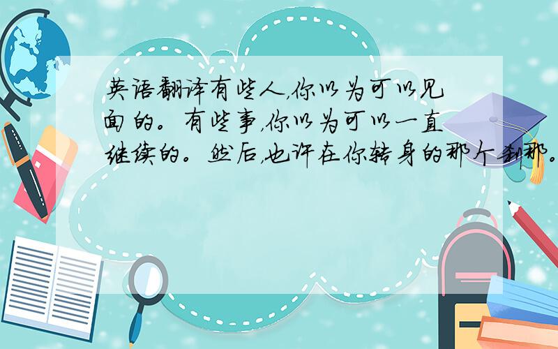 英语翻译有些人，你以为可以见面的。有些事，你以为可以一直继续的。然后，也许在你转身的那个刹那。有些人，你就再也见不到了。