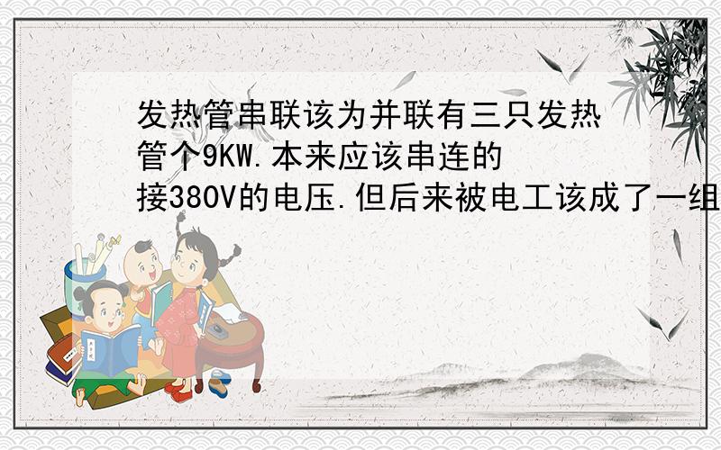 发热管串联该为并联有三只发热管个9KW.本来应该串连的 接380V的电压.但后来被电工该成了一组一组的接了 不是串联的