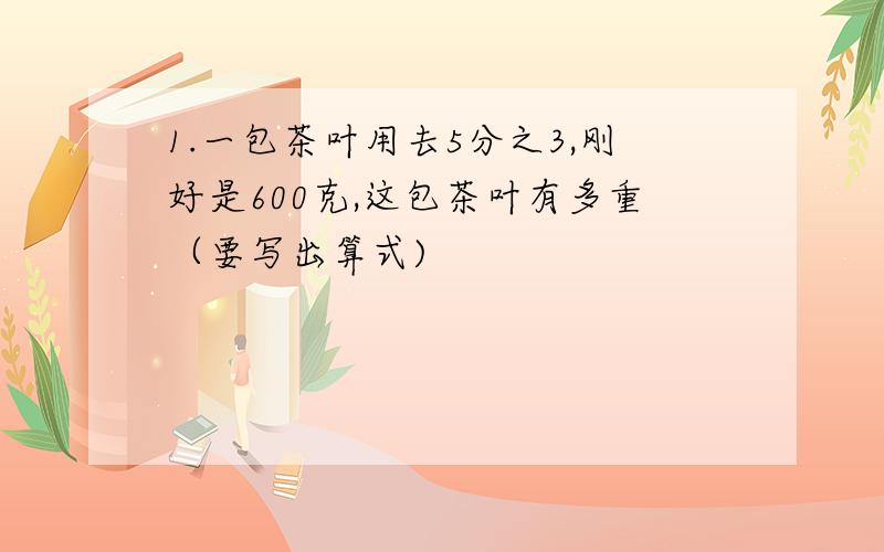 1.一包茶叶用去5分之3,刚好是600克,这包茶叶有多重（要写出算式)