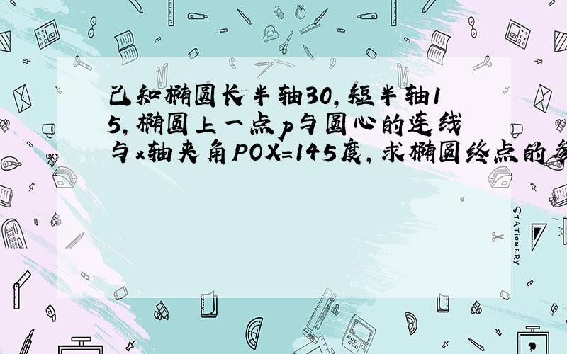 己知椭圆长半轴30,短半轴15,椭圆上一点p与圆心的连线与x轴夹角POX=145度,求椭圆终点的参数方程中x=acos∝