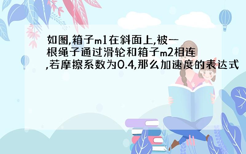 如图,箱子m1在斜面上,被一根绳子通过滑轮和箱子m2相连,若摩擦系数为0.4,那么加速度的表达式