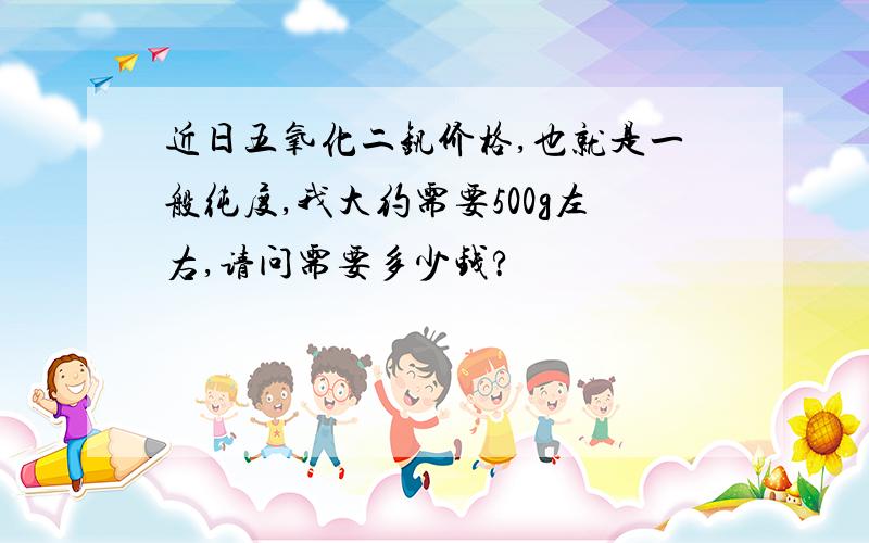 近日五氧化二钒价格,也就是一般纯度,我大约需要500g左右,请问需要多少钱?