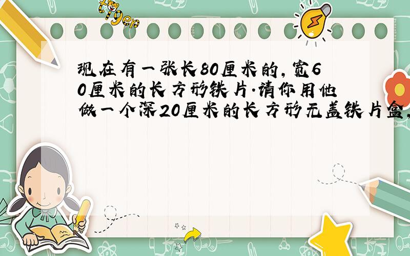 现在有一张长80厘米的,宽60厘米的长方形铁片.请你用他做一个深20厘米的长方形无盖铁片盒,你做铁片盒的容积是多少