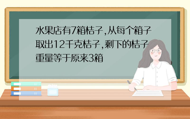 水果店有7箱桔子,从每个箱子取出12千克桔子,剩下的桔子重量等于原来3箱