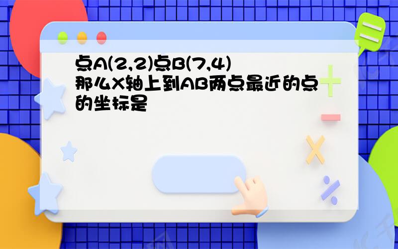 点A(2,2)点B(7,4)那么X轴上到AB两点最近的点的坐标是