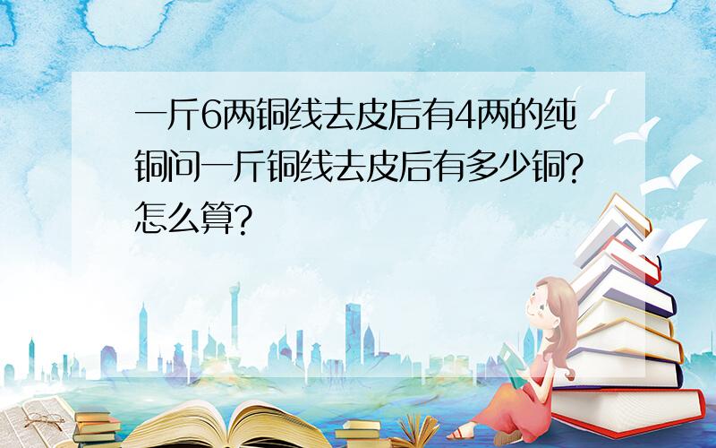 一斤6两铜线去皮后有4两的纯铜问一斤铜线去皮后有多少铜?怎么算?