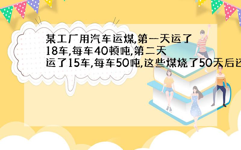 某工厂用汽车运煤,第一天运了18车,每车40顿吨,第二天运了15车,每车50吨,这些煤烧了50天后还剩7吨,这