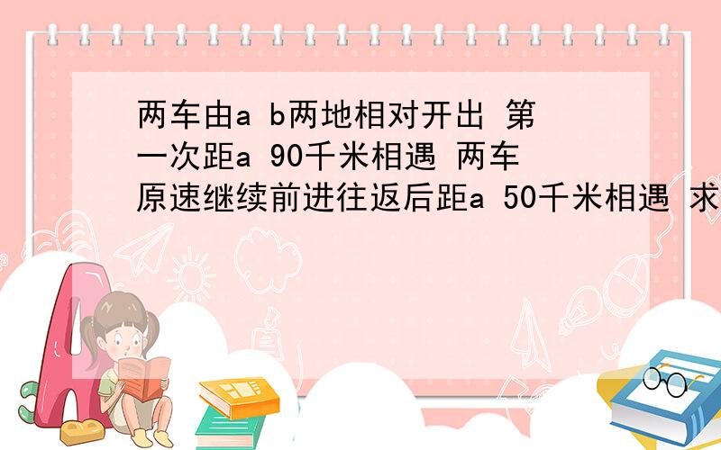 两车由a b两地相对开出 第一次距a 90千米相遇 两车原速继续前进往返后距a 50千米相遇 求两地距离