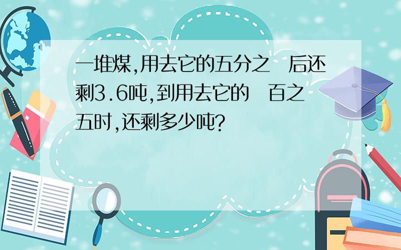 一堆煤,用去它的五分之ニ后还剩3.6吨,到用去它的ハ百之五时,还剩多少吨?