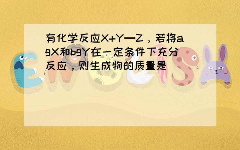 有化学反应X+Y═Z，若将agX和bgY在一定条件下充分反应，则生成物的质量是（　　）