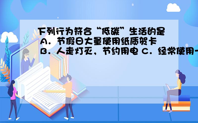 下列行为符合“低碳”生活的是 A．节假日大量使用纸质贺卡 B．人走灯灭，节约用电 C．经常使用一次性筷子 D．超市购物大