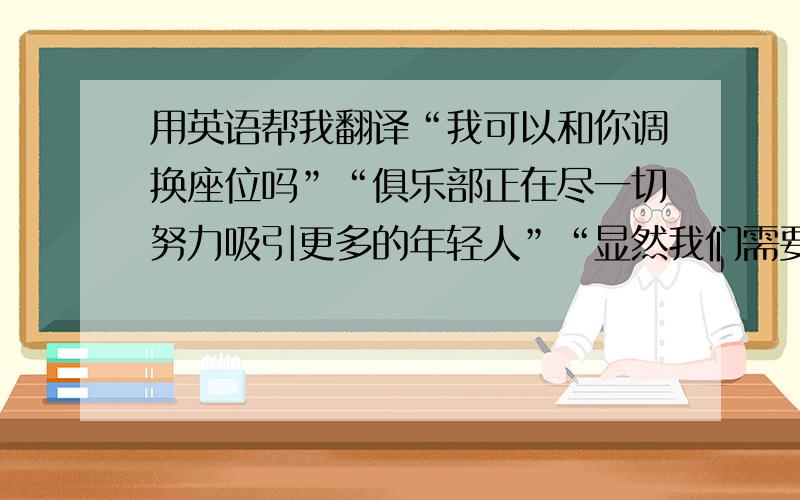 用英语帮我翻译“我可以和你调换座位吗”“俱乐部正在尽一切努力吸引更多的年轻人”“显然我们需要更多的