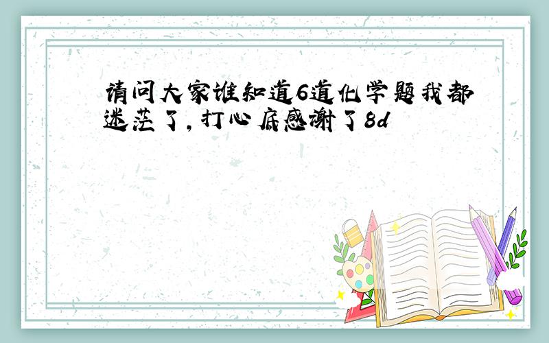 请问大家谁知道6道化学题我都迷茫了,打心底感谢了8d