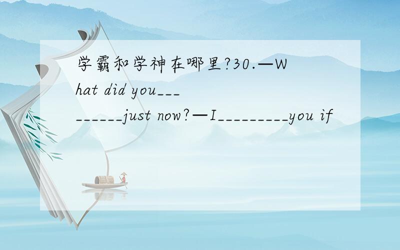 学霸和学神在哪里?30.—What did you_________just now?—I_________you if