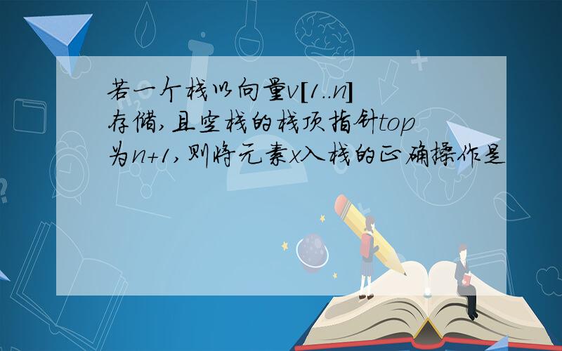 若一个栈以向量v[1..n]存储,且空栈的栈顶指针top为n+1,则将元素x入栈的正确操作是