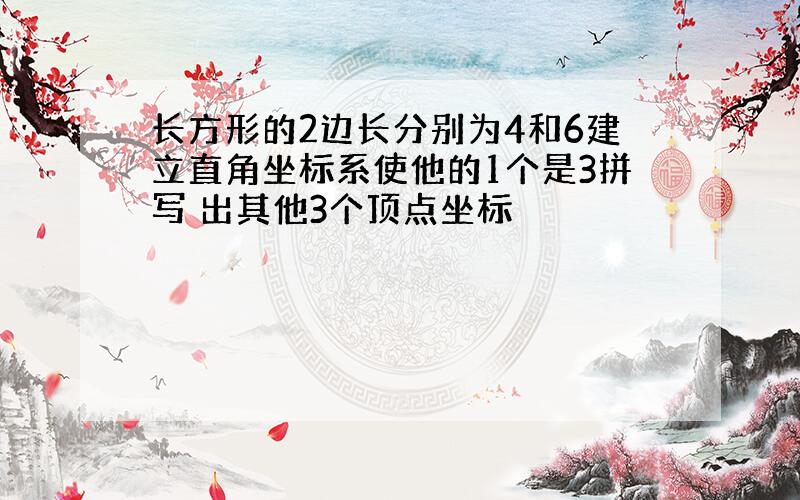 长方形的2边长分别为4和6建立直角坐标系使他的1个是3拼写 出其他3个顶点坐标