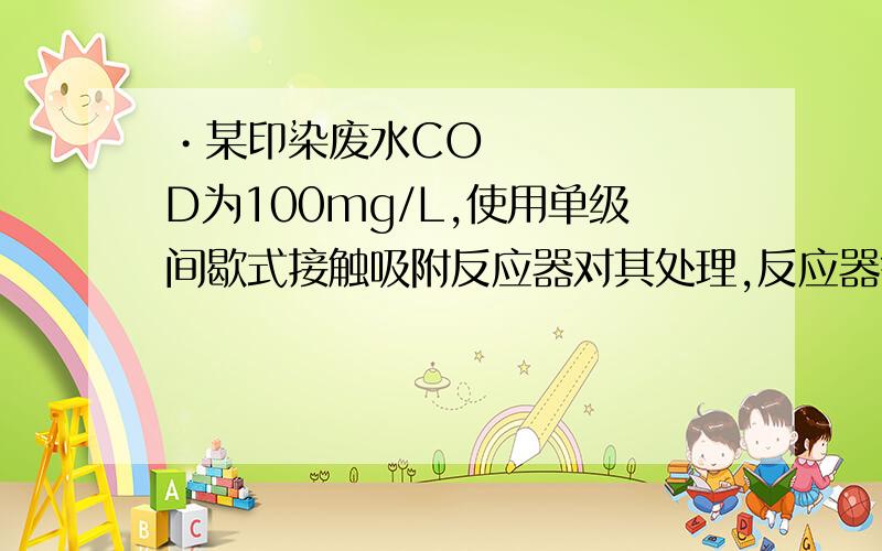 •某印染废水COD为100mg/L,使用单级间歇式接触吸附反应器对其处理,反应器每批可处理3m3的废水,以未