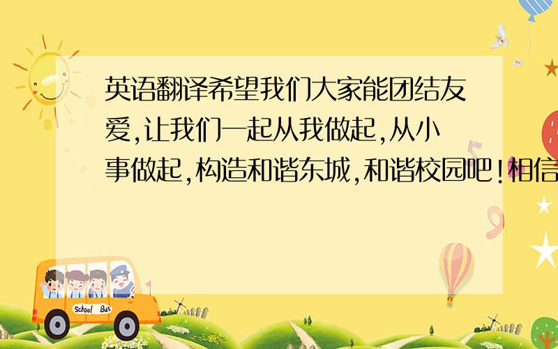 英语翻译希望我们大家能团结友爱,让我们一起从我做起,从小事做起,构造和谐东城,和谐校园吧!相信在我们的共同努力下,会有更