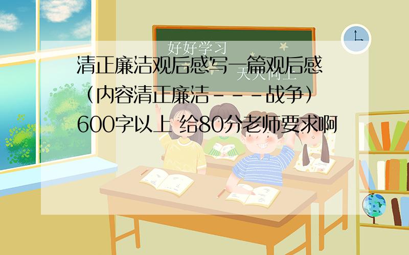 清正廉洁观后感写一篇观后感 （内容清正廉洁---战争） 600字以上 给80分老师要求啊